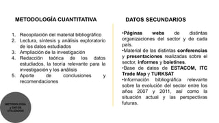 METODOLOGÍA CUANTITATIVA                      DATOS SECUNDARIOS

   1. Recopilación del material bibliográfico     •Páginas      webs       de     distintas
   2. Lectura, síntesis y análisis exploratorio   organizaciones del sector y de cada
      de los datos estudiados                     país.
   3. Ampliación de la investigación              •Material de las distintas conferencias
   4. Redacción teórica de los datos              y presentaciones realizadas sobre el
      estudiados, la teoría relevante para la     sector, informes y boletines.
      investigación y los análisis                •Base de datos de ESTACOM, ITC
   5. Aporte      de       conclusiones       y   Trade Map y TURKSAT
      recomendaciones                             •Información bibliográfica relevante
                                                  sobre la evolución del sector entre los
                                                  años 2007 y 2011, así como la
                                                  situación actual y las perspectivas
METODOLOGÍA                                       futuras.
  y DATOS
 UTILIZADOS
 