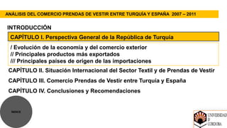 ANÁLISIS DEL COMERCIO PRENDAS DE VESTIR ENTRE TURQUÍA Y ESPAÑA 2007 – 2011


INTRODUCCIÓN
 CAPÍTULO I. Perspectiva General de la República de Turquía
 / Evolución de la economía y del comercio exterior
 // Principales productos más exportados
 /// Principales países de origen de las importaciones
 CAPÍTULO II. Situación Internacional del Sector Textil y de Prendas de Vestir
 CAPÍTULO III. Comercio Prendas de Vestir entre Turquía y España
 CAPÍTULO IV. Conclusiones y Recomendaciones


  ÍNDICE
 