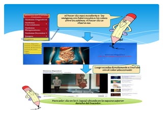 al hacer clic aquí accederás a las
        imágenes con hipervínculos a los videos
          sobre los sistemas. Al hacer clic se
                      observa así.




                                                    Ejemplo
                                                    Clic aquí




                                     Luego accedes directamente a YouTube
                                           con el video seleccionado




Para salir: clic en la X (equis) ubicada en la esquina superior
                      derecha del buscador.
 