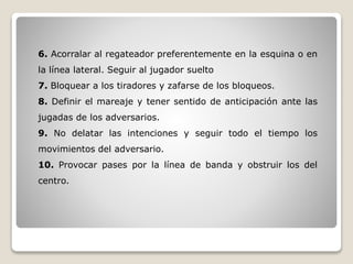 6. Acorralar al regateador preferentemente en la esquina o en
la línea lateral. Seguir al jugador suelto
7. Bloquear a los tiradores y zafarse de los bloqueos.
8. Definir el mareaje y tener sentido de anticipación ante las
jugadas de los adversarios.
9. No delatar las intenciones y seguir todo el tiempo los
movimientos del adversario.
10. Provocar pases por la línea de banda y obstruir los del
centro.
 
