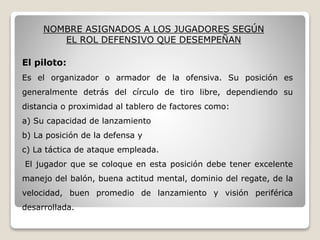 NOMBRE ASIGNADOS A LOS JUGADORES SEGÚN
EL ROL DEFENSIVO QUE DESEMPEÑAN
El piloto:
Es el organizador o armador de la ofensiva. Su posición es
generalmente detrás del círculo de tiro libre, dependiendo su
distancia o proximidad al tablero de factores como:
a) Su capacidad de lanzamiento
b) La posición de la defensa y
c) La táctica de ataque empleada.
El jugador que se coloque en esta posición debe tener excelente
manejo del balón, buena actitud mental, dominio del regate, de la
velocidad, buen promedio de lanzamiento y visión periférica
desarrollada.
 