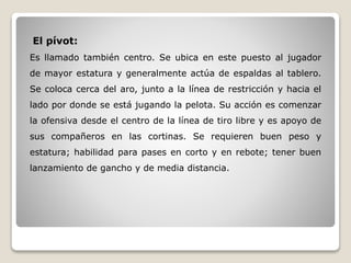 El pívot:
Es llamado también centro. Se ubica en este puesto al jugador
de mayor estatura y generalmente actúa de espaldas al tablero.
Se coloca cerca del aro, junto a la línea de restricción y hacia el
lado por donde se está jugando la pelota. Su acción es comenzar
la ofensiva desde el centro de la línea de tiro libre y es apoyo de
sus compañeros en las cortinas. Se requieren buen peso y
estatura; habilidad para pases en corto y en rebote; tener buen
lanzamiento de gancho y de media distancia.
 