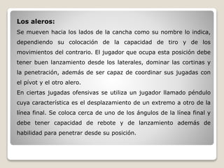Los aleros:
Se mueven hacia los lados de la cancha como su nombre lo indica,
dependiendo su colocación de la capacidad de tiro y de los
movimientos del contrario. El jugador que ocupa esta posición debe
tener buen lanzamiento desde los laterales, dominar las cortinas y
la penetración, además de ser capaz de coordinar sus jugadas con
el pívot y el otro alero.
En ciertas jugadas ofensivas se utiliza un jugador llamado péndulo
cuya característica es el desplazamiento de un extremo a otro de la
línea final. Se coloca cerca de uno de los ángulos de la línea final y
debe tener capacidad de rebote y de lanzamiento además de
habilidad para penetrar desde su posición.
 