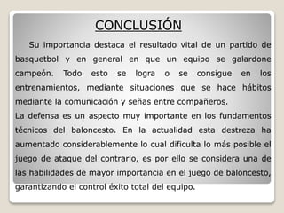 Su importancia destaca el resultado vital de un partido de
basquetbol y en general en que un equipo se galardone
campeón. Todo esto se logra o se consigue en los
entrenamientos, mediante situaciones que se hace hábitos
mediante la comunicación y señas entre compañeros.
La defensa es un aspecto muy importante en los fundamentos
técnicos del baloncesto. En la actualidad esta destreza ha
aumentado considerablemente lo cual dificulta lo más posible el
juego de ataque del contrario, es por ello se considera una de
las habilidades de mayor importancia en el juego de baloncesto,
garantizando el control éxito total del equipo.
CONCLUSIÓN
 