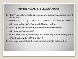 REFERENCIAS BIBLIOGRÁFICAS
1. http://www.ejerciciosbaloncesto.com/ejerciciosbaloncesto.com/D
efensa.html.
2. ALDERETE, J.L., y OSMA, J.J. (1998): "Baloncesto, Técnica
individual defensiva". Gymnos Editorial. Madrid.
3. http://quebaloncesto.com/fundamentos-de-la-defensa-
individual-en-baloncesto/
4. http://www.basketjavier.com/CMS/index.php?option=com_conte
nt&task=view&id=163&Itemid=26
5. http://www.planetabasketball.com/baloncesto-defensa.htm
 