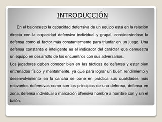 En el baloncesto la capacidad defensiva de un equipo está en la relación
directa con la capacidad defensiva individual y grupal, considerándose la
defensa como el factor más constantemente para triunfar en un juego. Una
defensa constante e inteligente es el indicador del carácter que demuestra
un equipo en desarrollo de los encuentros con sus adversarios.
Los jugadores deben conocer bien en las tácticas de defensa y estar bien
entrenados físico y mentalmente, ya que para lograr un buen rendimiento y
desenvolvimiento en la cancha se pone en práctica sus cualidades más
relevantes defensivas como son los principios de una defensa, defensa en
zona, defensa individual o marcación ofensiva hombre a hombre con y sin el
balón.
INTRODUCCIÓN
 