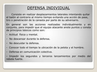 DEFENSA INDIVIDUAL
Consiste en realizar desplazamientos laterales intentando quitar
el balón al contrario al mismo tiempo evitando una acción de pase,
tiro o penetración de la canasta por parte de su adversario.
En general son las acciones realizadas individualmente y en
conjunto, para impedir que el equipo atacante anote puntos y consta
de principios básicos como son:
- Actitud física y mental.
- No descansar durante la defensa.
- No descuidar la defensa.
- Conocer todo el tiempo la ubicación de la pelota y el hombre.
- Defensa en comunicación colectiva.
- Impedir los segundos y terceros lanzamientos por medio del
rebote fuerte.
 