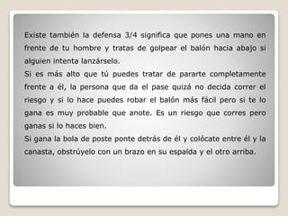 Existe también la defensa 3/4 significa que pones una mano en
frente de tu hombre y tratas de golpear el balón hacia abajo si
alguien intenta lanzárselo.
Si es más alto que tú puedes tratar de pararte completamente
frente a él, la persona que da el pase quizá no decida correr el
riesgo y si lo hace puedes robar el balón más fácil pero si te lo
gana es muy probable que anote. Es un riesgo que corres pero
ganas si lo haces bien.
Si gana la bola de poste ponte detrás de él y colócate entre él y la
canasta, obstrúyelo con un brazo en su espalda y el otro arriba.
 