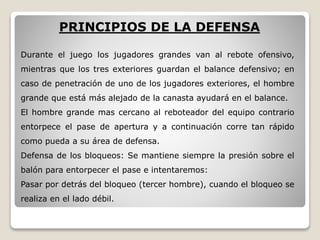 PRINCIPIOS DE LA DEFENSA
Durante el juego los jugadores grandes van al rebote ofensivo,
mientras que los tres exteriores guardan el balance defensivo; en
caso de penetración de uno de los jugadores exteriores, el hombre
grande que está más alejado de la canasta ayudará en el balance.
El hombre grande mas cercano al reboteador del equipo contrario
entorpece el pase de apertura y a continuación corre tan rápido
como pueda a su área de defensa.
Defensa de los bloqueos: Se mantiene siempre la presión sobre el
balón para entorpecer el pase e intentaremos:
Pasar por detrás del bloqueo (tercer hombre), cuando el bloqueo se
realiza en el lado débil.
 