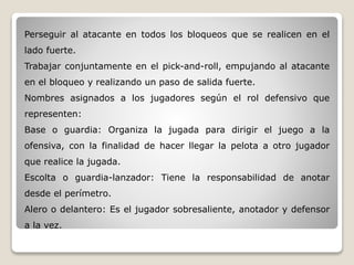Perseguir al atacante en todos los bloqueos que se realicen en el
lado fuerte.
Trabajar conjuntamente en el pick-and-roll, empujando al atacante
en el bloqueo y realizando un paso de salida fuerte.
Nombres asignados a los jugadores según el rol defensivo que
representen:
Base o guardia: Organiza la jugada para dirigir el juego a la
ofensiva, con la finalidad de hacer llegar la pelota a otro jugador
que realice la jugada.
Escolta o guardia-lanzador: Tiene la responsabilidad de anotar
desde el perímetro.
Alero o delantero: Es el jugador sobresaliente, anotador y defensor
a la vez.
 