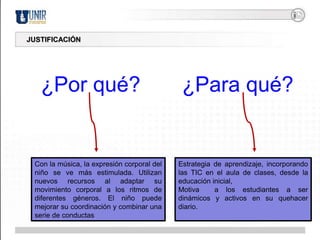 JUSTIFICACIÓN¿Por qué?¿Para qué?Estrategia de aprendizaje, incorporando las TIC en el aula de clases, desde la educación inicial, Motiva  a los estudiantes a ser dinámicos y activos en su quehacer diario.Con la música, la expresión corporal del niño se ve más estimulada. Utilizan nuevos recursos al adaptar su movimiento corporal a los ritmos de diferentes géneros. El niño puede mejorar su coordinación y combinar una serie de conductas
