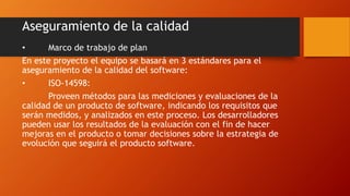 Aseguramiento de la calidad
• Marco de trabajo de plan
En este proyecto el equipo se basará en 3 estándares para el
aseguramiento de la calidad del software:
• ISO-14598:
Proveen métodos para las mediciones y evaluaciones de la
calidad de un producto de software, indicando los requisitos que
serán medidos, y analizados en este proceso. Los desarrolladores
pueden usar los resultados de la evaluación con el fin de hacer
mejoras en el producto o tomar decisiones sobre la estrategia de
evolución que seguirá el producto software.
 
