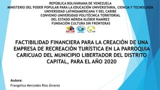 REPÚBLICA BOLIVARIANA DE VENEZUELA
MINISTERIO DEL PODER POPULAR PARA LA EDUCACIÓN UNIVERSITARIA, CIENCIA Y TECNOLOGÍA
UNIVERSIDAD LATINOAMERICANA Y DEL CARIBE
CONVENIO UNIVERSIDAD POLITÉCNICA TERRITORIAL
DEL ESTADO MÉRIDA KLÉBER RAMÍREZ
FUNDACIÓN CULTURA SIN FRONTERAS
FACTIBILIDAD FINANCIERA PARA LA CREACIÓN DE UNA
EMPRESA DE RECREACIÓN TURÍSTICA EN LA PARROQUIA
CARICUAO DEL MUNICIPIO LIBERTADOR DEL DISTRITO
CAPITAL, PARA EL AÑO 2020
Autora:
Frangelica Mercedes Ríos Álvarez
 
