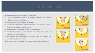 DEFENSA INDIVIDUAL
 Pasar rápidamente del ataque a la defensa.
 Colocar la pelota sin pérdida de tiempo; mantener una actitud
vigilante para interceptar pases.
 Jugar la pelota directamente al hombre.
 Acorralar al regateador preferentemente en la esquina o en la
línea lateral. Seguir al jugador suelto
 Bloquear a los tiradores y zafarse de los bloqueos.
 Definir el mareaje y tener sentido de anticipación ante las
jugadas de los adversarios.
 No delatar las intenciones y seguir todo el tiempo los
movimientos del adversario.
 Provocar pases por la línea de banda y obstruir los del centro.
 