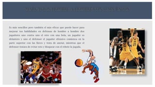 MARCACIÓN HOMBRE A HOMBRE CON O SIN BALÓN
Es más sencillos pero también el más eficaz que puede hacer para
mejorar tus habilidades en defensas de hombre a hombre dos
jugadores uno contra uno el otro con una bola, un jugador es
delantero y uno el defensor el jugador ofensivo comienza en la
parte superior con las llaves y trata de anotar, mientras que el
defensor tratara de evitar esto y bloquear con el rebote la jugada.
 