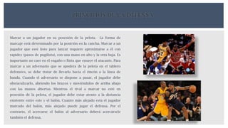 PRINCIPIOS DE LA DEFENSA
Marcar a un jugador en su posesión de la pelota. La forma de
marcaje está determinado por la posición en la cancha. Marcar a un
jugador que esté listo para lanzar requiere aproximarse a él con
rapidez (pasos de pugilista), con una mano en alto y la otra baja. Es
importante no caer en el engaño o finta que ensaye el atacante. Para
marcar a un adversario que se apodera de la pelota en el tablero
defensivo, se debe tratar de llevarlo hacia el rincón o la línea de
banda. Cuando el adversario se dispone a pasar, el jugador debe
obstaculizarlo, abriendo los brazos y moviéndolos de arriba abajo
con las manos abiertas. Mientras el rival a marcar no esté en
posesión de la pelota, el jugador debe estar atento a la distancia
existente entre este y el balón. Cuanto más alejado esta el jugador
marcado del balón, más alejado puede jugar el defensa. Por el
contrario, el acercarse el balón al adversario deberá acercársele
también el defensa.
 