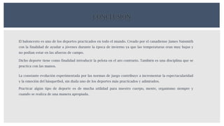 CONCLUSION
El baloncesto es uno de los deportes practicados en todo el mundo. Creado por el canadiense James Naismith
con la finalidad de ayudar a jóvenes durante la época de invierno ya que las temperaturas eran muy bajas y
no podían estar en las afueras de campo.
Dicho deporte tiene como finalidad introducir la pelota en el aro contrario. También es una disciplina que se
practica con las manos.
La constante evolución experimentada por las normas de juego contribuye a incrementar la espectacularidad
y la emoción del básquetbol, sin duda uno de los deportes más practicados y admirados.
Practicar algún tipo de deporte es de mucha utilidad para nuestro cuerpo, mente, organismo siempre y
cuando se realiza de una manera apropiada.
 
