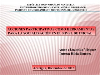 ACCIONES PARTICIPATIVAS COMO HERRAMIENTAS
PARA LA SOCIALIZACIÓN EN EL NIVEL DE INICIAL
ACCIONES PARTICIPATIVAS COMO HERRAMIENTAS
PARA LA SOCIALIZACIÓN EN EL NIVEL DE INICIAL
Autor : Luzneida Vásquez
Tutora: Hilda Jiménez
Acarigua, Diciembre de 2016Acarigua, Diciembre de 2016
REPÚBLICA BOLIVARIANA DE VENEZUELA
UNIVERSIDAD PEDAGÓGICA EXPERIMENTAL LIBERTADOR
INSTITUTO DE MEJORAMIENTO PROFESIONAL DEL MAGISTERIO
 