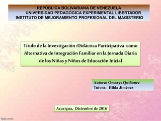 REPÚBLICA BOLIVARIANA DE VENEZUELA
UNIVERSIDAD PEDAGÓGICA EXPERIMENTAL LIBERTADOR
INSTITUTO DE MEJORAMIENTO PROFESIONAL DEL MAGISTERIO
Título de la Investigación :Didáctica Participativa como
Alternativa de Integración Familiar en la Jornada Diaria
de los Niñas y Niños de Educación Inicial
Autora: Omarys Quiñonez
Tutora: Hilda Jiménez
Acarigua, Diciembre de 2016
 