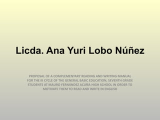Licda. Ana Yuri Lobo Núñez
PROPOSAL OF A COMPLEMENTARY READING AND WRITING MANUAL
FOR THE III CYCLE OF THE GENERAL BASIC EDUCATION, SEVENTH GRADE
STUDENTS AT MAURO FERNÁNDEZ ACUÑA HIGH SCHOOL IN ORDER TO
MOTIVATE THEM TO READ AND WRITE IN ENGLISH

 