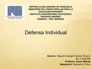 REPUBLICA BOLIVARIANA DE VENEZUELA
MINISTERIO DEL PODER POPULAR PARA LA
EDUCACION SUPERIOR.
INSTITUTO UNIVERSITARIO POLITECNICO
“SANTIAGO MARIÑO”
BARINAS – EDO. BARINAS
Defensa Individual
Alumno: Miguel Arcángel Escobar Rivero.
C.I: 4.726.398
Profesor: Samir Matute
Asignatura: Educacion Fisica
 