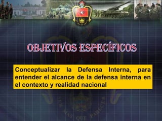OBJETIVOS ESPECÍFICOS Conceptualizar la Defensa Interna, para entender el alcance de la defensa interna en el contexto y realidad nacional 