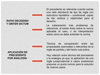 RATIO DECIDENDI
Y OBITER DICTUM
El precedente es relevante cuando extrae
una ratio decidendi de tipo de regla con
estructura hipotética – condicional, capaz
de dar certeza y objetividad para el
derecho.
La subsanación trae problemas de
relevancia, al existir duda sobre la norma
aplicable al caso, o de interpretación
sobre cómo se debe entender la norma.
APLICACIÓN DE
PRECEDENTE
POR ANALOGÍA
Técnica de comparación entre las
propiedades esenciales o relevantes de la
regla de partida y del hecho sub-judice.
Hay relación entre técnica del precedente
y la analogía ya que, la aplicación de una
regla jurisprudencial a casos posteriores
presume un punto común para la solución
de nuevos casos.
 