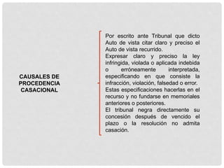 CAUSALES DE
PROCEDENCIA
CASACIONAL
Por escrito ante Tribunal que dicto
Auto de vista citar claro y preciso el
Auto de vista recurrido.
Expresar claro y preciso la ley
infringida, violada o aplicada indebida
o erróneamente interpretada,
especificando en que consiste la
infracción, violación, falsedad o error.
Estas especificaciones hacerlas en el
recurso y no fundarse en memoriales
anteriores o posteriores.
El tribunal negra directamente su
concesión después de vencido el
plazo o la resolución no admita
casación.
 
