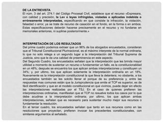 DE LA ENTREVISTA
El núm. 3 del art. 274.1 del Código Procesal Civil, establece que el recurso «Expresara,
con calidad y precisión, la Lev o leyes infringidas, violadas o aplicadas indebida o
erróneamente interpretadas, especificando en que consiste la infracción, la violación,
falsedad o error, ya se trate de recurso de casación en el fondo, en la forma o en ambos.
Estas especificaciones deberán hacerse precisamente en el recurso y no fundarse en
memoriales anteriores, ni suplirse posteriormente.»
INTERPRETACIÓN DE LOS RESULTADOS
Del prime cuadro podemos extraer que un 96% de los abogados encuestados, consideran
que el Tribunal Constitucional Plurinacional, es el máximo interprete de la normal ordinaria,
lo que no solo relega a un segundo lugar a la interpretación del Tribunal Suprema de
Justicia, sino que le da una calidad de preeminencia en este aspecto.
Del Segundo Cuadro, los encuestados señalan que la interpretación que les brinda mayor
utilidad a momento de sustentar un recurso o fundamentar un fallo, es la constitucionalidad
en un 48%; después se encuentra los que aplican ambas interpretaciones y constituyen un
34%; y, por ultimo, los que aplican solamente la interpretación ordinaria en un 18%.
Nuevamente es la interpretación constitucional la que lleva la delantera; no obstante, a los
encuestados también se les solcito llenar el porque de su preferencia y, entre las
respuestas mas comunes están que la Jurisprudencia que emite el TCP es superior, es de
fácil identificación y que en el modelo constitucional en que vivimos, puede dejar sin efecto
las interpretaciones realizadas por el TSJ. En el caso de quienes prefieren las
interpretaciones ordinarias, manifiestan que el TCP no resuelve todos los casos por lo que
debe acudirse a la interpretación ordinaria; por ultimo, los que aplican ambas
interpretaciones, señalan que es necesario para sustentar mucho mejor sus recursos o
fundamentar la resolución.
En el tercer cuadro, los encuestados señalan que tanto en sus recursos como en las
resoluciones que proyectan, prefieren invocar los precedentes constitucionales, con
similares argumentos al señalado.
 