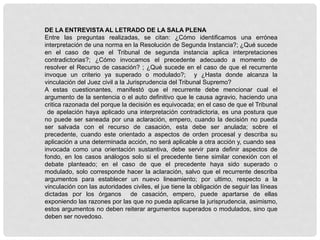 DE LA ENTREVISTA AL LETRADO DE LA SALA PLENA
Entre las preguntas realizadas, se citan: ¿Cómo identificamos una errónea
interpretación de una norma en la Resolución de Segunda Instancia?; ¿Qué sucede
en el caso de que el Tribunal de segunda instancia aplica interpretaciones
contradictorias?; ¿Cómo invocamos el precedente adecuado a momento de
resolver el Recurso de casación? ; ¿Qué sucede en el caso de que el recurrente
invoque un criterio ya superado o modulado?; y ¿Hasta donde alcanza la
vinculación del Juez civil a la Jurisprudencia del Tribunal Supremo?
A estas cuestionantes, manifestó que el recurrente debe mencionar cual el
argumento de la sentencia o el auto definitivo que le causa agravio, haciendo una
critica razonada del porque la decisión es equivocada; en el caso de que el Tribunal
de apelación haya aplicado una interpretación contradictoria, es una postura que
no puede ser saneada por una aclaración, empero, cuando la decisión no pueda
ser salvada con el recurso de casación, esta debe ser anulada; sobre el
precedente, cuando este orientado a aspectos de orden procesal y describa su
aplicación a una determinada acción, no será aplicable a otra acción y, cuando sea
invocada como una orientación sustantiva, debe servir para definir aspectos de
fondo, en los casos análogos solo si el precedente tiene similar conexión con el
debate planteado; en el caso de que el precedente haya sido superado o
modulado, solo corresponde hacer la aclaración, salvo que el recurrente describa
argumentos para establecer un nuevo lineamiento; por ultimo, respecto a la
vinculación con las autoridades civiles, el jue tiene la obligación de seguir las líneas
dictadas por los órganos de casación, empero, puede apartarse de ellas
exponiendo las razones por las que no pueda aplicarse la jurisprudencia, asimismo,
estos argumentos no deben reiterar argumentos superados o modulados, sino que
deben ser novedoso.
 