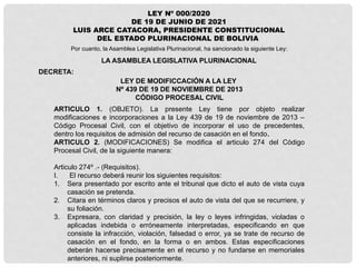 LEY Nº 000/2020
DE 19 DE JUNIO DE 2021
LUIS ARCE CATACORA, PRESIDENTE CONSTITUCIONAL
DEL ESTADO PLURINACIONAL DE BOLIVIA
LA ASAMBLEA LEGISLATIVA PLURINACIONAL
Por cuanto, la Asamblea Legislativa Plurinacional, ha sancionado la siguiente Ley:
DECRETA:
LEY DE MODIFICCACIÓN A LA LEY
Nº 439 DE 19 DE NOVIEMBRE DE 2013
CÓDIGO PROCESAL CIVIL
ARTICULO 1. (OBJETO). La presente Ley tiene por objeto realizar
modificaciones e incorporaciones a la Ley 439 de 19 de noviembre de 2013 –
Código Procesal Civil, con el objetivo de incorporar el uso de precedentes,
dentro los requisitos de admisión del recurso de casación en el fondo.
ARTICULO 2. (MODIFICACIONES) Se modifica el articulo 274 del Código
Procesal Civil, de la siguiente manera:
Articulo 274º .- (Requisitos).
I. El recurso deberá reunir los siguientes requisitos:
1. Sera presentado por escrito ante el tribunal que dicto el auto de vista cuya
casación se pretenda.
2. Citara en términos claros y precisos el auto de vista del que se recurriere, y
su foliación.
3. Expresara, con claridad y precisión, la ley o leyes infringidas, violadas o
aplicadas indebida o erróneamente interpretadas, especificando en que
consiste la infracción, violación, falsedad o error, ya se trate de recurso de
casación en el fondo, en la forma o en ambos. Estas especificaciones
deberán hacerse precisamente en el recurso y no fundarse en memoriales
anteriores, ni suplirse posteriormente.
 