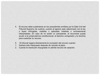 4. El recurso debe sustentarse en los precedentes emitidos por la Sala Civil del
Tribunal Supremo de Justicia, cuando el agravio este relacionado con la ley
o leyes infringidas, violadas o aplicadas indebida o erróneamente
interpretadas. En caso de no existir un precedente, el recurrente puede
acudir a la jurisprudencia constitucional, el derecho comparado y la doctrina
para sustentar su recurso.
II. El tribunal negara directamente la concesión del recurso cuando:
1. Hubiere sido interpuesto después de vencido el plazo.
2. Cuando la resolución impugnada no admita recurso de casación.
 