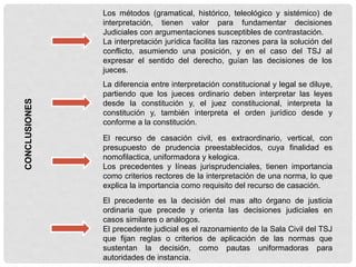 CONCLUSIONES
Los métodos (gramatical, histórico, teleológico y sistémico) de
interpretación, tienen valor para fundamentar decisiones
Judiciales con argumentaciones susceptibles de contrastación.
La interpretación jurídica facilita las razones para la solución del
conflicto, asumiendo una posición, y en el caso del TSJ al
expresar el sentido del derecho, guían las decisiones de los
jueces.
La diferencia entre interpretación constitucional y legal se diluye,
partiendo que los jueces ordinario deben interpretar las leyes
desde la constitución y, el juez constitucional, interpreta la
constitución y, también interpreta el orden jurídico desde y
conforme a la constitución.
El recurso de casación civil, es extraordinario, vertical, con
presupuesto de prudencia preestablecidos, cuya finalidad es
nomofilactica, uniformadora y kelogica.
Los precedentes y líneas jurisprudenciales, tienen importancia
como criterios rectores de la interpretación de una norma, lo que
explica la importancia como requisito del recurso de casación.
El precedente es la decisión del mas alto órgano de justicia
ordinaria que precede y orienta las decisiones judiciales en
casos similares o análogos.
El precedente judicial es el razonamiento de la Sala Civil del TSJ
que fijan reglas o criterios de aplicación de las normas que
sustentan la decisión, como pautas uniformadoras para
autoridades de instancia.
 