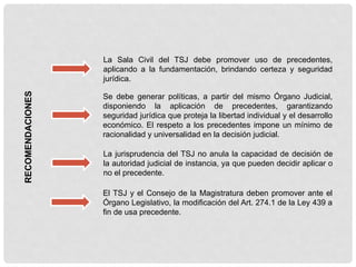 RECOMENDACIONES
La Sala Civil del TSJ debe promover uso de precedentes,
aplicando a la fundamentación, brindando certeza y seguridad
jurídica.
Se debe generar políticas, a partir del mismo Órgano Judicial,
disponiendo la aplicación de precedentes, garantizando
seguridad jurídica que proteja la libertad individual y el desarrollo
económico. El respeto a los precedentes impone un mínimo de
racionalidad y universalidad en la decisión judicial.
La jurisprudencia del TSJ no anula la capacidad de decisión de
la autoridad judicial de instancia, ya que pueden decidir aplicar o
no el precedente.
El TSJ y el Consejo de la Magistratura deben promover ante el
Órgano Legislativo, la modificación del Art. 274.1 de la Ley 439 a
fin de usa precedente.
 
