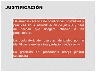 JUSTIFICACIÓN
Determinar carencia de condiciones normativas y
practicas en la administración de justicia y para
su acceso que asegure eficacia a los
precedentes.
La declaratoria de recursos infundados por no
identificar la errónea interpretación de la norma.
La precisión del precedente otorga justicia
casacional.
 