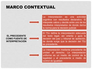 EL PRECEDENTE
COMO FUENTE DE
INTERPRETACIÓN
La Interpretación es una actividad
cognitiva con resultados declarativo. El
interprete valora y decide entre uno de los
resultados interpretados de donde deriva
la norma para la decisión judicial.
MARCO CONTEXTUAL
El TSJ define la interpretación adecuada
del texto legal, así orienta y guía la
decisión del juez y tribunal de apelación,
de donde surge que la decisión del TSJ
es precedente.
La interpretación mediante precedente da
unidad al derecho. La interpretacion
uniforme es un medio de control de la
legalidad y el precedente e medio de
control de igualdad.
 
