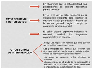 RATIO DECIDENDI
Y OBITER DICTUM
En el common law. La ratio decidendi son
proposiciones de derecho necesarias
para la decisión.
En el civil law la ratio decidendi es la
deliberación suficiente para justificar la
decisión: «razón para decidir». Puede ser
la norma general, regla, principio o
argumento jurídico esencial.
El obiter dictum: expresión incidental o
colateral, residual. Un fragmento
argumentativo no esencial.
OTRAS FORMAS
DE INTERPRETACION
Alexy: Las reglas son normas que solo pueden
ser cumplidas o no «todo o nada».
Los principios: son normas que ordenan que
algo sea realizado en la mayor medida posible,
dentro de posibilidades jurídicas y reales.
Las reglas se subsumen y los principios se
ponderan.
«Cuanto mayor es el grado de no satisfacción o
afectación de un principio, tanto mayor deberá ser
la importancia de la satisfacción del otro»
 