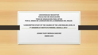 UNIVERSIDAD MAGISTER
FACULTAD DE EDUCACIÓN
TESIS DE GRADUACIÓN PARA OPTAR
POR EL GRADO DE LICENCIATURA EN LA ENSEÑANZA DEL INGLÉS
“A DESCRIPTIVE STUDY OF THE CAUSES OF THE LOW ENGLISH LEVEL IN
7th GRADERS AT INSTITUTO PARAÍSO, SIXAOLA, 2019.”
JOHNNY RUDY MORAGA SANCHEZ
ENERO 2019
 