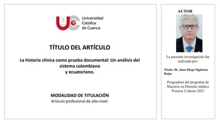 AUTOR
TÍTULO DEL ARTÍCULO
La historia clínica como prueba documental: Un análisis del
sistema colombiano
y ecuatoriano.
MODALIDAD DE TITULACIÓN
Artículo profesional de alto nivel.
La presente investigación fue
realizada por:
Título: Dr. Juan Diego Sigüenza
Rojas
Posgradista del programa de
Maestría en Derecho médico
Primera Cohorte 2021
(colocar foto formal
de medio cuerpo)
 