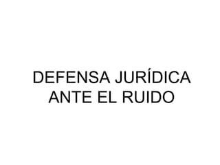 DEFENSA JURÍDICA
ANTE EL RUIDO
 