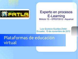 Experto en procesos
                      E-Learning
                 Módulo 10 – EPE072012 - Aquarius



                  Luis Gustavo Guallpa Zatán
               Ecuador, 15 de noviembre de 2012


Plataformas de educación
virtual
 