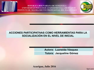 Acarigua, Julio 2016
REPUBLICA BOLIVARIANA DE VENEZUELA
UNIVERSIDAD PEDAGOGICA EXPERIMENTAL LIBERTADOR
INSTITUTO DE MEJORAMIENTO PROFESIONAL DEL MAGISTERIO
ACCIONES PARTICIPATIVAS COMO HERRAMIENTAS PARA LA
SOCIALIZACIÓN EN EL NIVEL DE INICIAL
Autora: Luzneida Vásquez
Tutora: Jacqueline Gómez
 