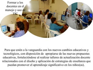 Formar a los
   docentes en el
  manejo y uso de
       TIC




   Para que estén a la vanguardia con los nuevos cambios educativos y
  tecnológicos, con disposición de apropiarse de las nuevas propuestas
 educativas, fortaleciéndose al realizar talleres de actualización docente
relacionados con el diseño y aplicación de estrategias de enseñanza que
     puedan promover el aprendizaje significativo en los niños(as).
 