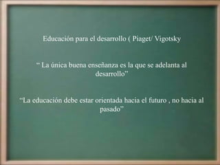 Educación para el desarrollo ( Piaget/ Vigotsky


     “ La única buena enseñanza es la que se adelanta al
                        desarrollo”


“La educación debe estar orientada hacia el futuro , no hacia al
                          pasado”
 