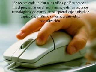 Se recomienda Iniciar a los niños y niñas desde el
 nivel preescolar en el uso y manejo de los recursos
tecnológicos y desarrollar su aprendizaje a nivel de
       captación, análisis, síntesis, creatividad,
                    socialización.
 