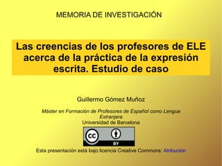 Las creencias de los profesores de ELE acerca de la práctica de la expresión escrita. Estudio de caso MEMORIA DE INVESTIGACIÓN Guillermo Gómez Muñoz Máster en Formación de Profesores de Español como Lengua Extranjera Universidad de Barcelona Esta presentación está bajo licencia Creative Commons:  Atribución 