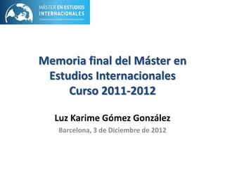 Memoria final del Máster en
Estudios Internacionales
Curso 2011-2012
Luz Karime Gómez González
Barcelona, 3 de Diciembre de 2012

 