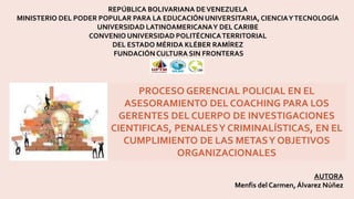 REPÚBLICA BOLIVARIANA DEVENEZUELA
MINISTERIO DEL PODER POPULAR PARA LA EDUCACIÓN UNIVERSITARIA,CIENCIAYTECNOLOGÍA
UNIVERSIDAD LATINOAMERICANAY DEL CARIBE
CONVENIO UNIVERSIDAD POLITÉCNICATERRITORIAL
DEL ESTADO MÉRIDA KLÉBER RAMÍREZ
FUNDACIÓNCULTURA SIN FRONTERAS
AUTORA
Menfis del Carmen, Álvarez Núñez
PROCESO GERENCIAL POLICIAL EN EL
ASESORAMIENTO DEL COACHING PARA LOS
GERENTES DEL CUERPO DE INVESTIGACIONES
CIENTIFICAS, PENALESY CRIMINALÍSTICAS, EN EL
CUMPLIMIENTO DE LAS METASY OBJETIVOS
ORGANIZACIONALES
 