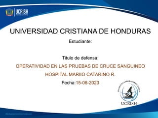 UNIVERSIDAD CRISTIANA DE HONDURAS
Estudiante:
Titulo de defensa:
OPERATIVIDAD EN LAS PRUEBAS DE CRUCE SANGUINEO
HOSPITAL MARIIO CATARINO R.
Fecha:15-06-2023
 