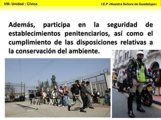 Además, participa en la seguridad de
establecimientos penitenciarios, así como el
cumplimiento de las disposiciones relativas a
la conservación del ambiente.
VIII- Unidad : Cívica I.E.P «Nuestra Señora de Guadalupe»